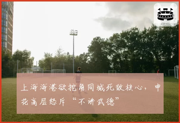 上海海港欲挖角同城死敌核心，申花高层怒斥“不讲武德”