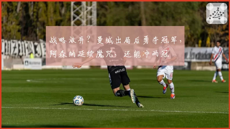 战略放弃？曼城出局后勇夺冠军，阿森纳延续魔咒，还能冲两冠