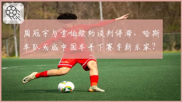 周冠宇与索伯续约谈判停滞，哈斯车队或成中国车手下赛季新东家？