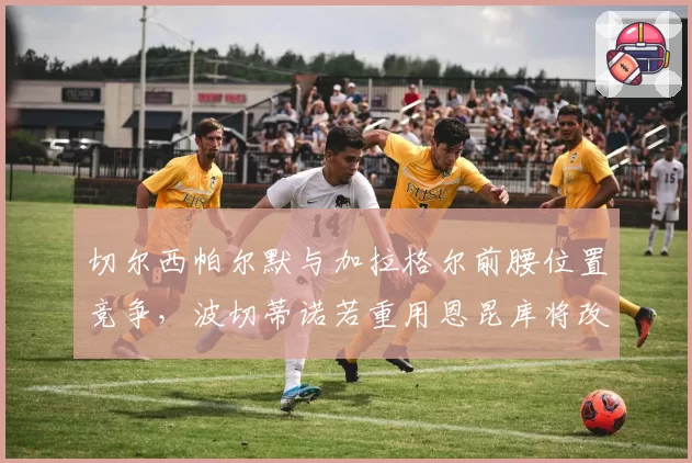 切尔西帕尔默与加拉格尔前腰位置竞争，波切蒂诺若重用恩昆库将改变进攻节奏