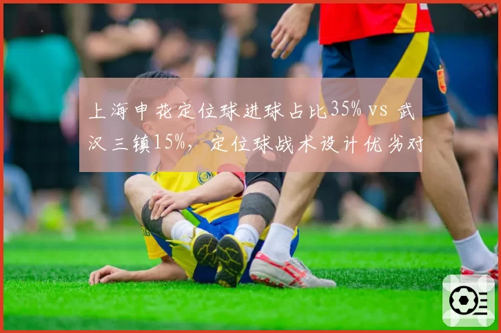 上海申花定位球进球占比35% vs 武汉三镇15%,定位球战术设计优劣对比