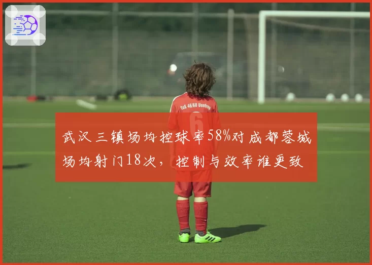 武汉三镇场均控球率58%对成都蓉城场均射门18次,控制与效率谁更致命