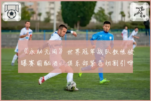 《永劫无间》世界冠军战队教练被曝赛前酗酒，俱乐部紧急切割引哗然