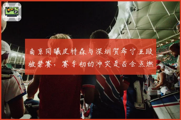 南京同曦皮特森与深圳贺希宁互殴被禁赛，赛季初的冲突是否会点燃两队后续恩怨？