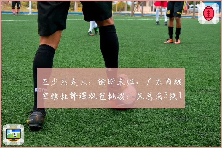 王少杰走人，徐昕未归，广东内线空缺杜锋遇双重挑战，朱总或5换1