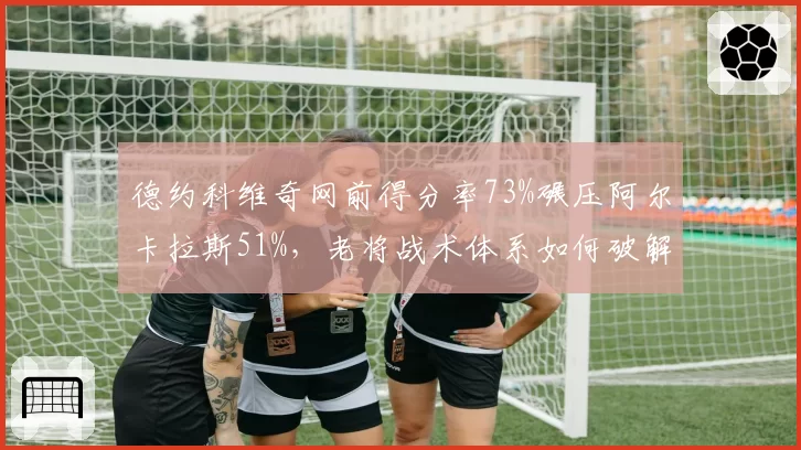 德约科维奇网前得分率73%碾压阿尔卡拉斯51%，老将战术体系如何破解新生代？