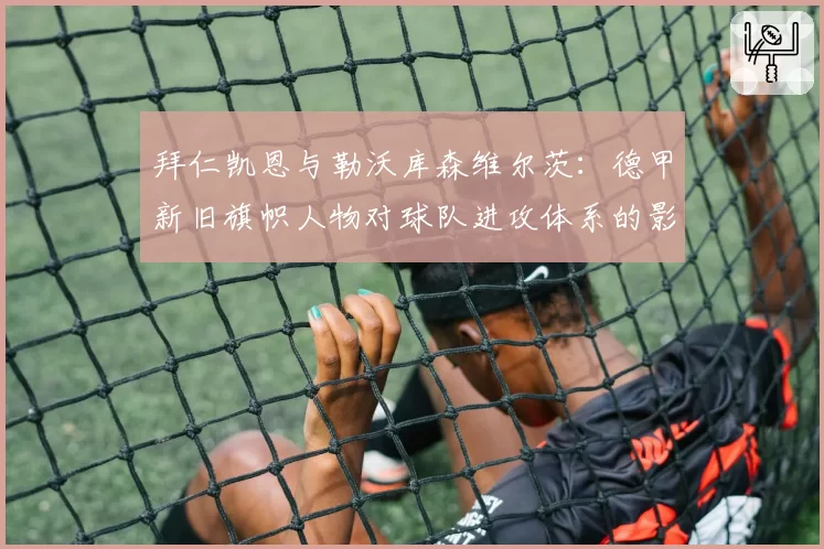 拜仁凯恩与勒沃库森维尔茨：德甲新旧旗帜人物对球队进攻体系的影响力对比