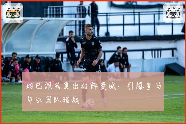 姆巴佩或复出对阵曼城,引爆皇马与法国队暗战