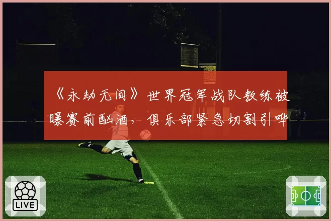 《永劫无间》世界冠军战队教练被曝赛前酗酒，俱乐部紧急切割引哗然