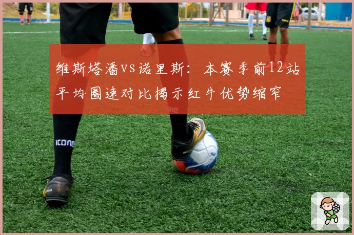 维斯塔潘vs诺里斯:本赛季前12站平均圈速对比揭示红牛优势缩窄