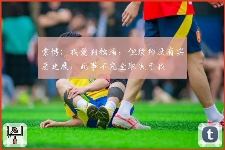 索博：我爱利物浦，但续约没有实质进展，此事不完全取决于我