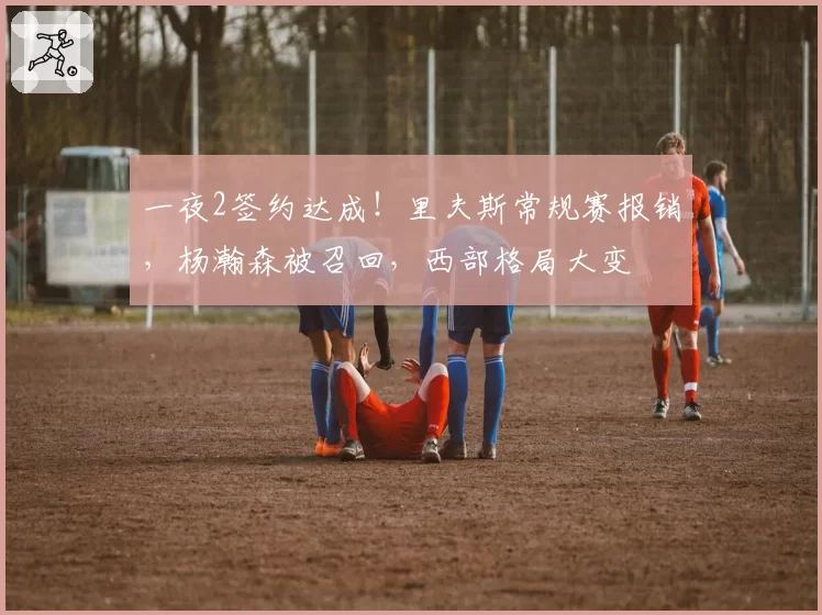 一夜2签约达成!里夫斯常规赛报销,杨瀚森被召回,西部格局大变