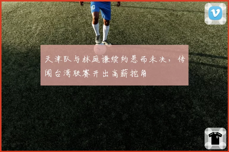 天津队与林庭谦续约悬而未决，传闻台湾联赛开出高薪挖角