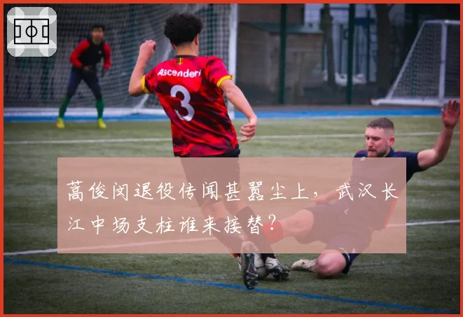 蒿俊闵退役传闻甚嚣尘上,武汉长江中场支柱谁来接替?