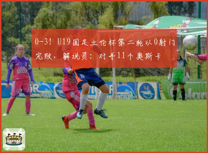 0-3！U19国足土伦杯第二轮以0射门完败，解说员：对手11个奥斯卡