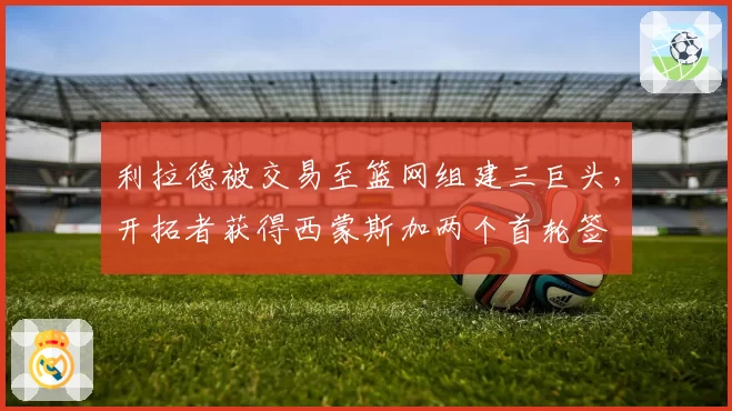 利拉德被交易至篮网组建三巨头,开拓者获得西蒙斯加两个首轮签