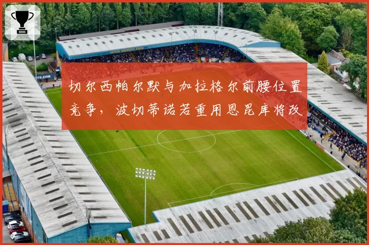 切尔西帕尔默与加拉格尔前腰位置竞争，波切蒂诺若重用恩昆库将改变进攻节奏