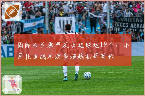 国际米兰意甲反击进球达19个,小因扎吉战术效率超越孔蒂时代