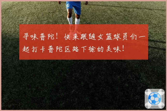 寻味普陀！快来跟随女篮球员们一起打卡普陀区路下徐的美味！