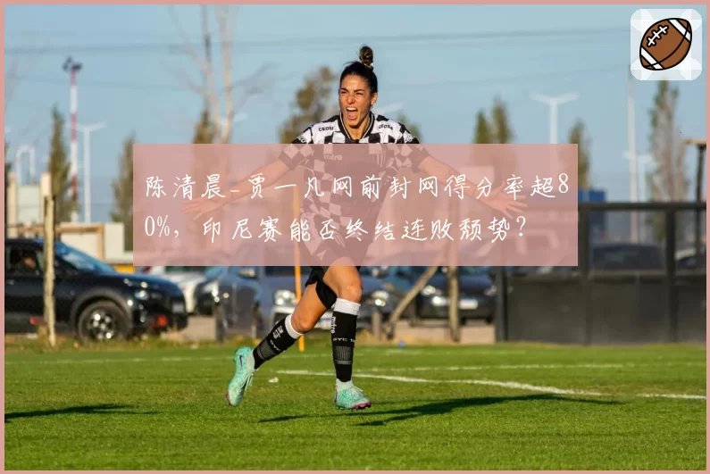 陈清晨_贾一凡网前封网得分率超80%,印尼赛能否终结连败颓势?
