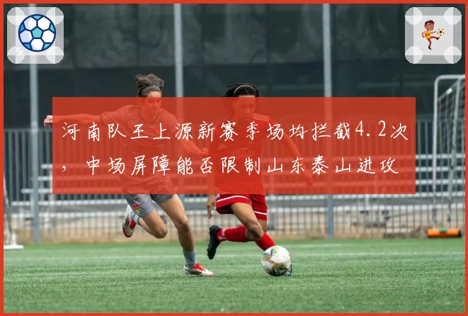 河南队王上源新赛季场均拦截4.2次,中场屏障能否限制山东泰山进攻?