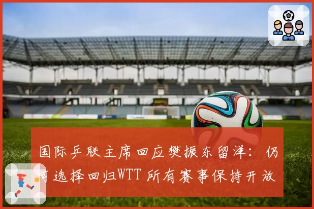 国际乒联主席回应樊振东留洋：仍可选择回归WTT 所有赛事保持开放