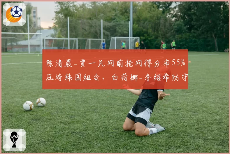 陈清晨_贾一凡网前抢网得分率55%压垮韩国组合,白荷娜_李绍希防守反击成功率仅38%