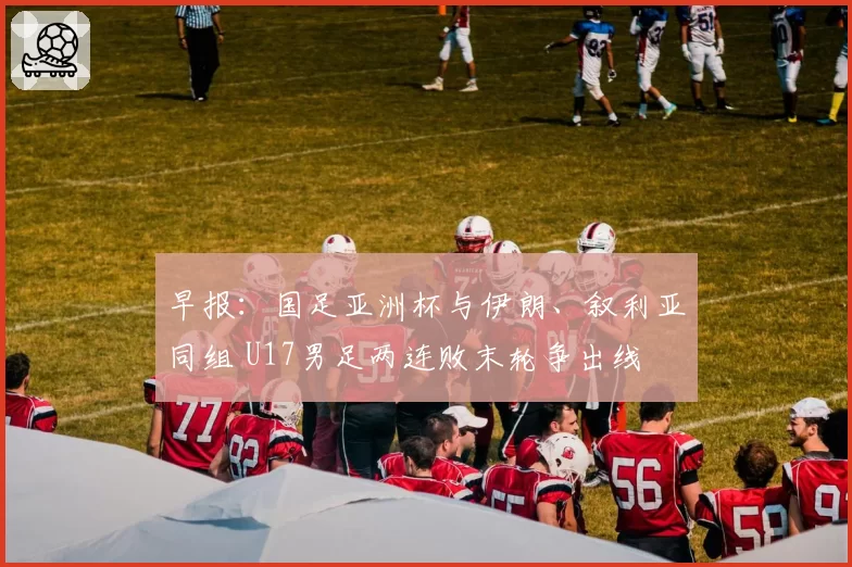 早报：国足亚洲杯与伊朗、叙利亚同组 U17男足两连败末轮争出线