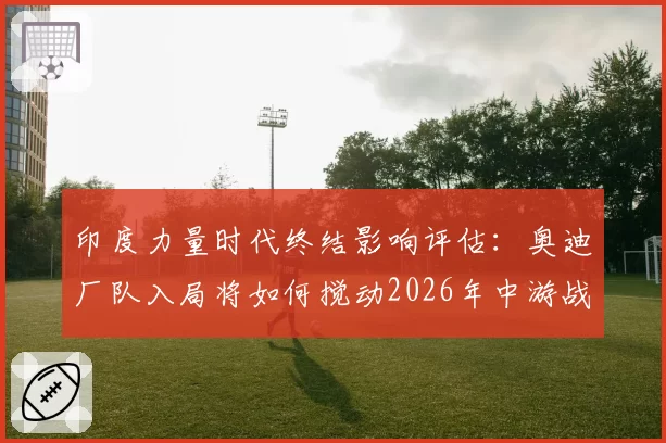 印度力量时代终结影响评估：奥迪厂队入局将如何搅动2026年中游战局？