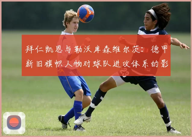 拜仁凯恩与勒沃库森维尔茨:德甲新旧旗帜人物对球队进攻体系的影响力对比