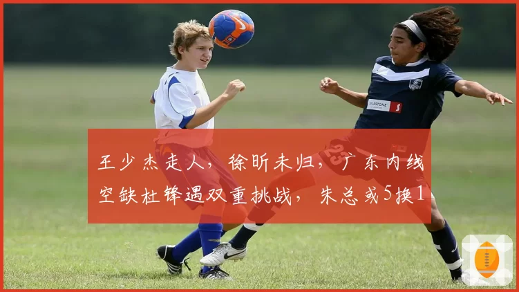 王少杰走人，徐昕未归，广东内线空缺杜锋遇双重挑战，朱总或5换1