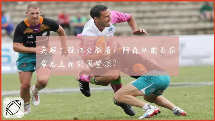 英超三强积分胶着，阿森纳能否在最后五轮突围登顶？