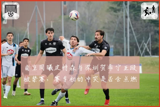 南京同曦皮特森与深圳贺希宁互殴被禁赛，赛季初的冲突是否会点燃两队后续恩怨？