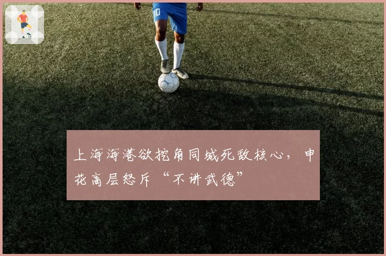 上海海港欲挖角同城死敌核心，申花高层怒斥“不讲武德”