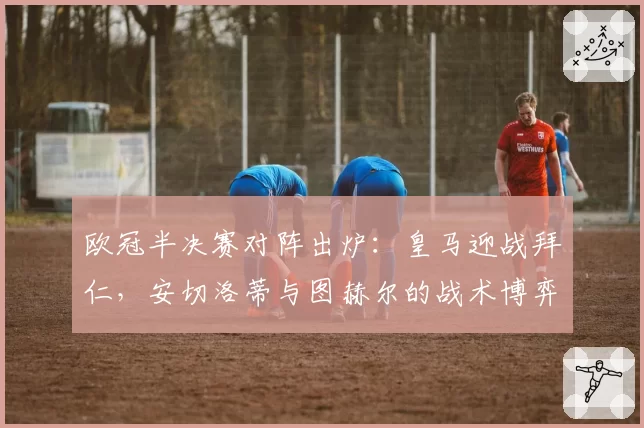 欧冠半决赛对阵出炉：皇马迎战拜仁，安切洛蒂与图赫尔的战术博弈将决定决赛门票。