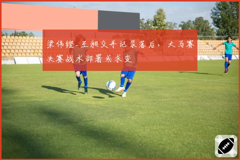 梁伟铿_王昶交手记录落后，大马赛决赛战术部署或求变