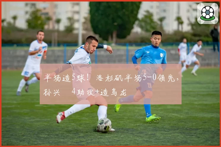 半场造5球！洛杉矶半场5-0领先，孙兴慜4助攻+造乌龙