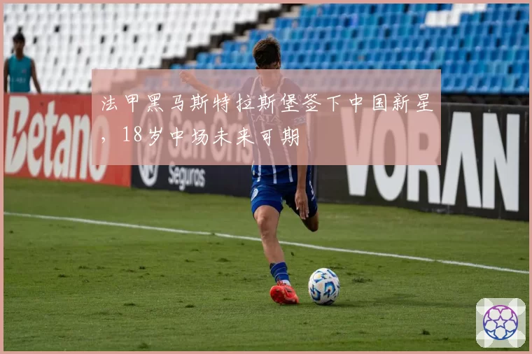 法甲黑马斯特拉斯堡签下中国新星,18岁中场未来可期