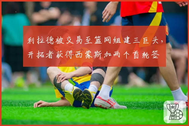 利拉德被交易至篮网组建三巨头,开拓者获得西蒙斯加两个首轮签
