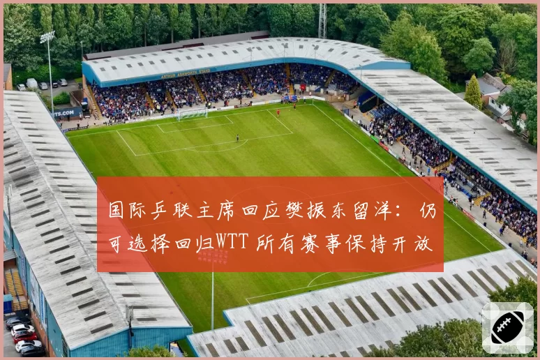 国际乒联主席回应樊振东留洋：仍可选择回归WTT 所有赛事保持开放