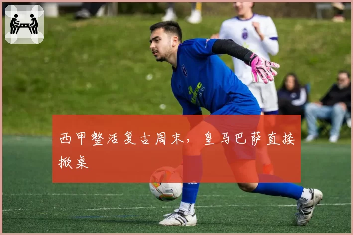 西甲整活复古周末，皇马巴萨直接掀桌