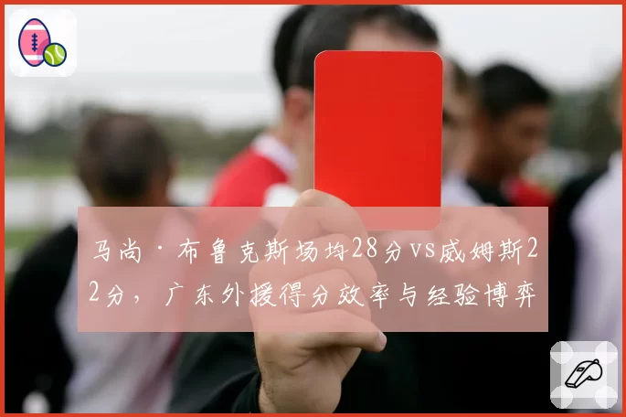 马尚·布鲁克斯场均28分vs威姆斯22分，广东外援得分效率与经验博弈