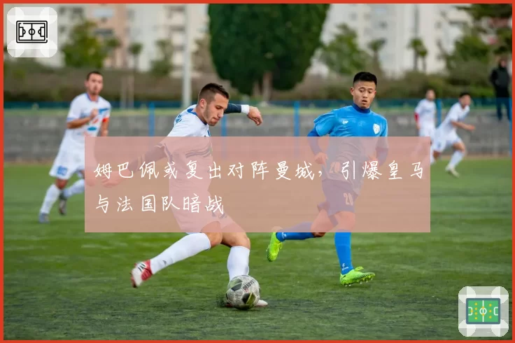 姆巴佩或复出对阵曼城,引爆皇马与法国队暗战