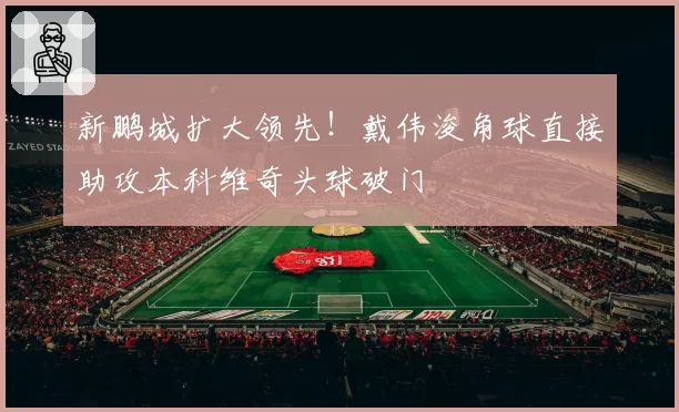 新鹏城扩大领先!戴伟浚角球直接助攻本科维奇头球破门