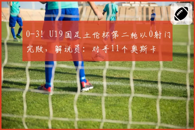 0-3！U19国足土伦杯第二轮以0射门完败，解说员：对手11个奥斯卡