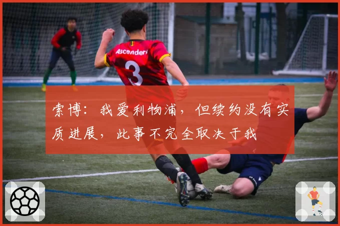 索博：我爱利物浦，但续约没有实质进展，此事不完全取决于我