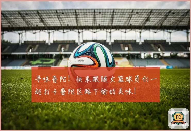 寻味普陀！快来跟随女篮球员们一起打卡普陀区路下徐的美味！