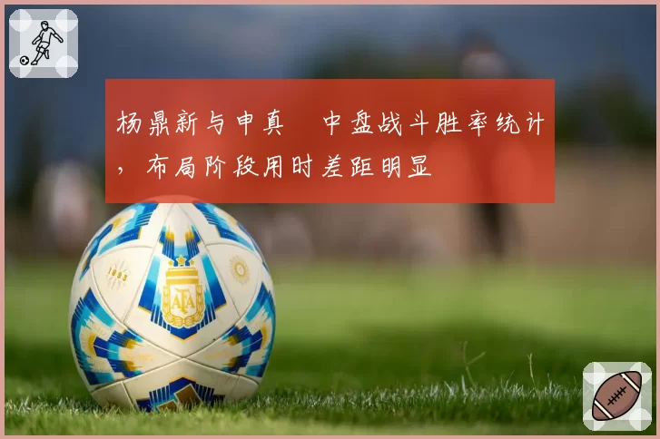 杨鼎新与申真谞中盘战斗胜率统计，布局阶段用时差距明显