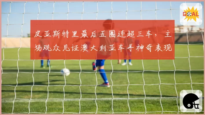 皮亚斯特里最后五圈连超三车,主场观众见证澳大利亚车手神奇表现