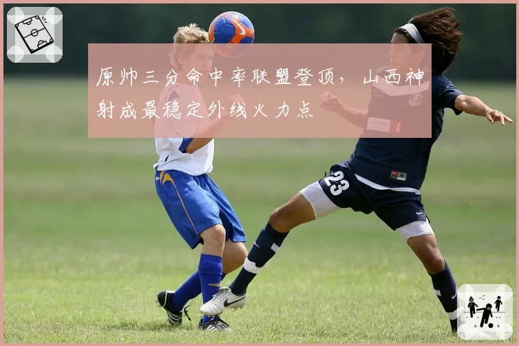 原帅三分命中率联盟登顶,山西神射成最稳定外线火力点